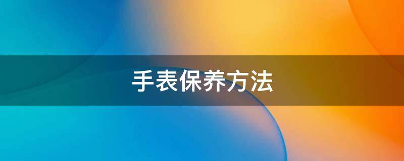 手表保养方法 手表的保养方法
