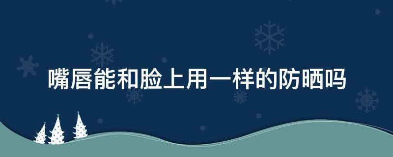 嘴唇能和脸上用一样的防晒吗 嘴唇用涂防晒吗