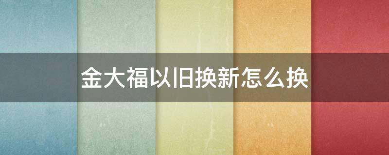 金大福以旧换新怎么换 金大福的旧换新需要带什么