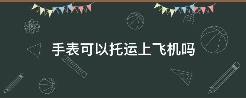 手表可以托运上飞机吗 手表坐飞机可以托运吗