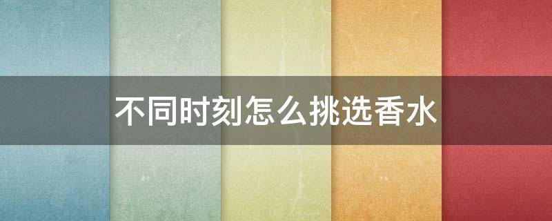 不同时刻怎么挑选香水（挑选香水攻略）