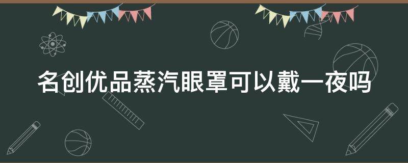 名创优品蒸汽眼罩可以戴一夜吗 名创的蒸汽眼罩能热多少时间