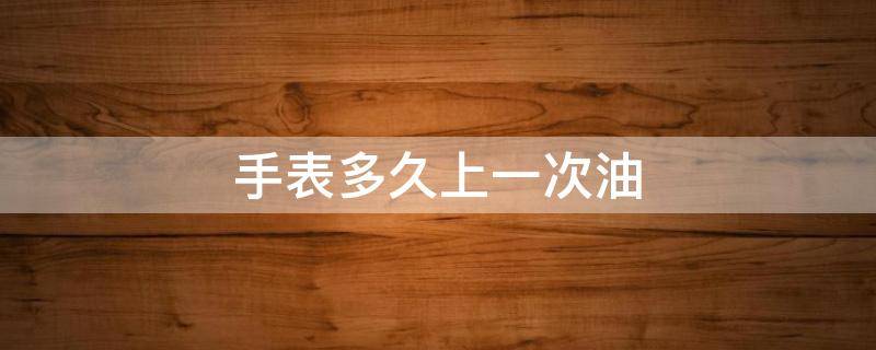 手表多久上一次油 手表擦油一次需要多少时间