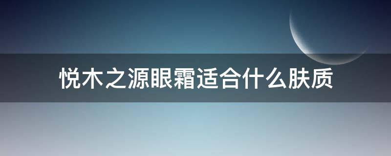 悦木之源眼霜适合什么肤质（悦木之源的眼霜适合多大年纪）