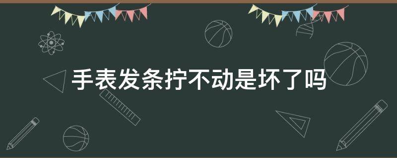 手表发条拧不动是坏了吗（手表发条会拧断吗）