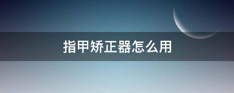 指甲矫正器怎么用（指甲矫正器怎么使用）