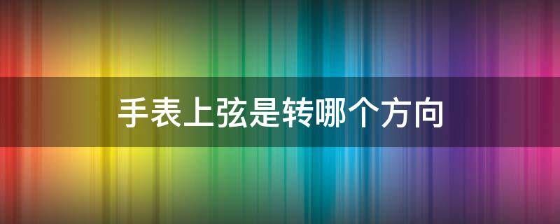 手表上弦是转哪个方向（精工手表上弦是转哪个方向）