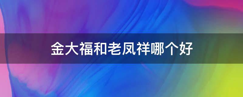 金大福和老凤祥哪个好 老凤祥金和周大福金哪个好