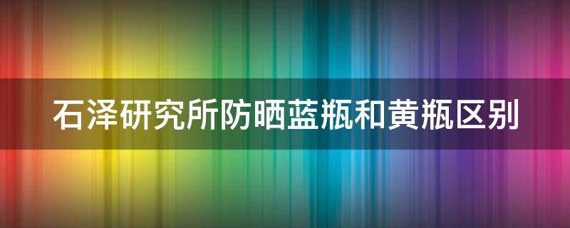 石泽研究所防晒蓝瓶和黄瓶区别 石泽研究所防晒成分