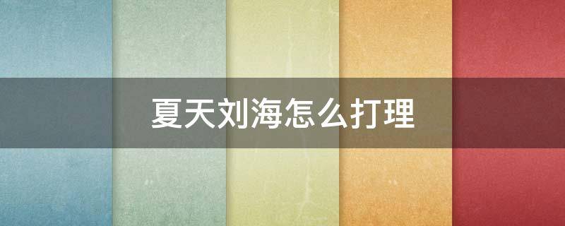 夏天刘海怎么打理（夏天刘海怎么弄好看）