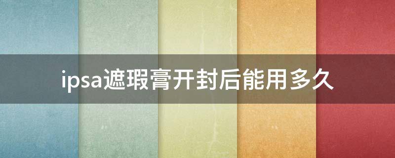 ipsa遮瑕膏开封后能用多久（ipsa粉底液开封保质期）
