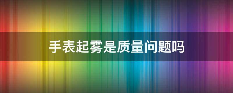 手表起雾是质量问题吗 手表起雾会坏吗