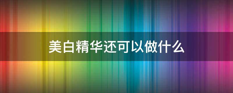 美白精华还可以做什么（想美白用什么精华）