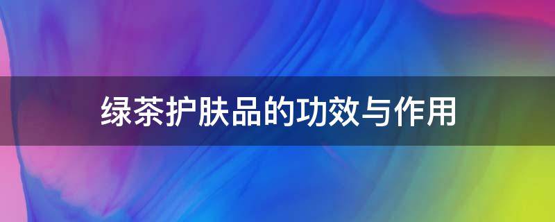 绿茶护肤品的功效与作用（私信绿茶护肤品的功效与作用）