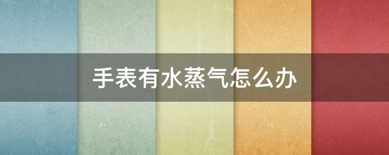 手表有水蒸气怎么办 手表有了水蒸气怎么办