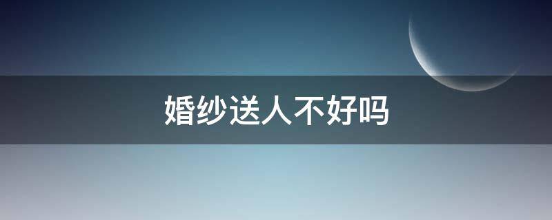 婚纱送人不好吗（结婚穿的婚纱可以送人吗）