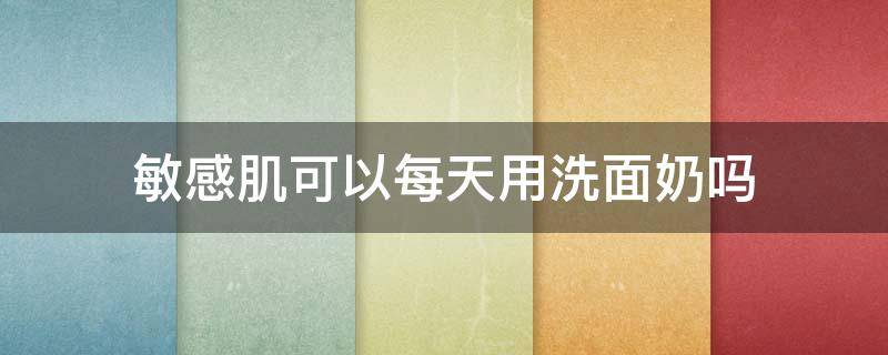 敏感肌可以每天用洗面奶吗（敏感肌每天都要用洗面奶吗）