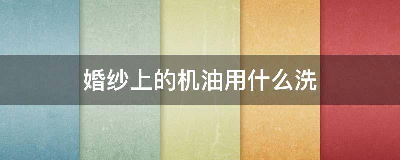 婚纱上的机油用什么洗（婚纱怎么清洗最好）