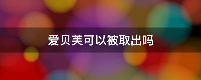 爱贝芙可以被取出吗（爱贝芙取出危险吗）