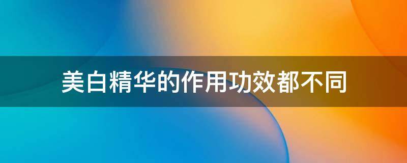 美白精华的作用功效都不同 美白精华什么成分最有效
