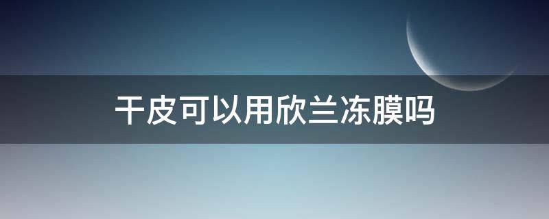 干皮可以用欣兰冻膜吗 欣兰冻膜干性皮肤可以用吗