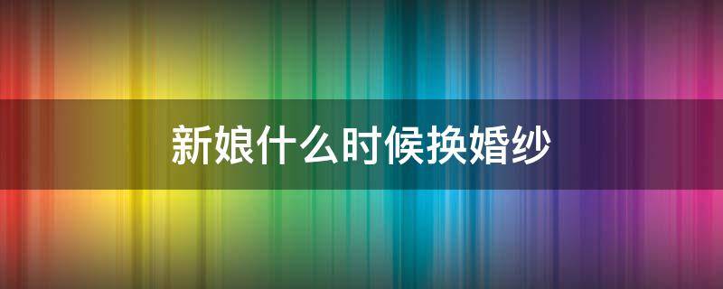 新娘什么时候换婚纱 新娘什么时候换礼服