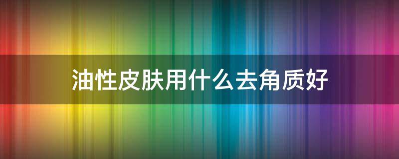 油性皮肤用什么去角质好 油性肤质用什么去角质效果好