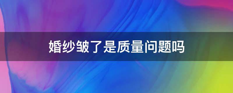 婚纱皱了是质量问题吗 刚买的婚纱很皱怎么办