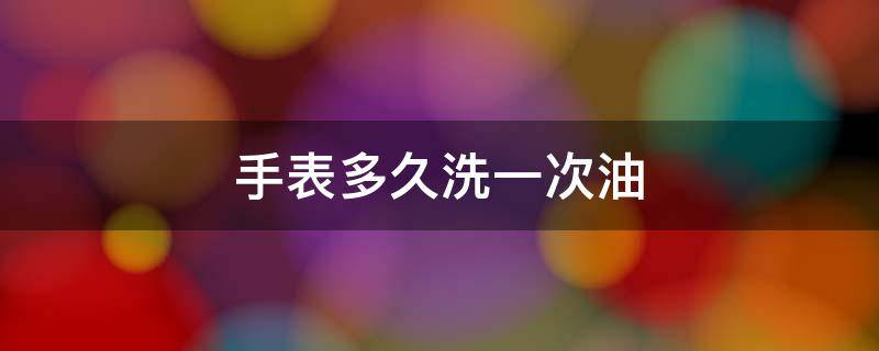 手表多久洗一次油（手表擦油一次需要多少时间）
