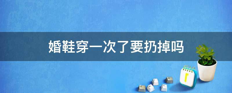 婚鞋穿一次了要扔掉吗 婚鞋穿了一次是可以扔了吗
