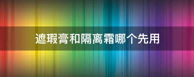 遮瑕膏和隔离霜哪个先用（遮瑕膏是用在隔离霜前还是隔离霜）