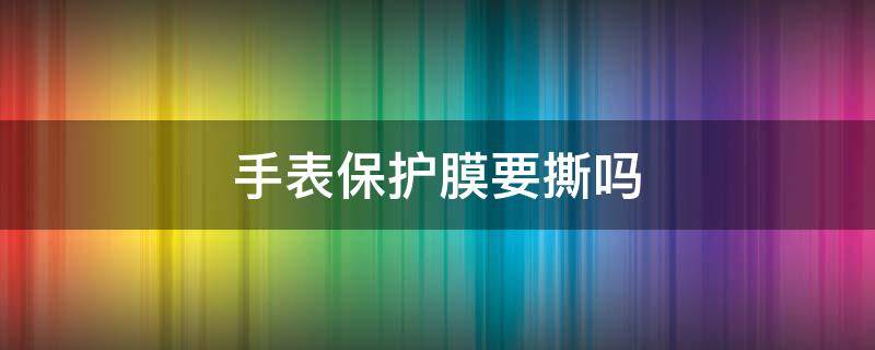 手表保护膜要撕吗（手表表盘保护膜要撕吗）