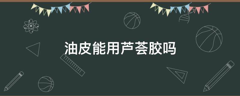 油皮能用芦荟胶吗 油皮肤可以用芦荟胶吗
