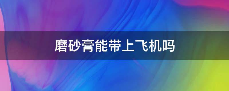 磨砂膏能带上飞机吗 磨砂膏能带上飞机吗还是托运呢