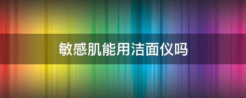 敏感肌能用洁面仪吗（敏感肌可以用洁面仪吗）