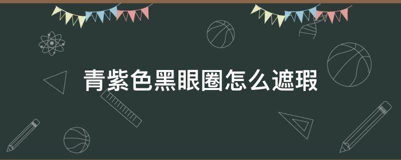 青紫色黑眼圈怎么遮瑕（青色的黑眼圈怎么遮瑕）
