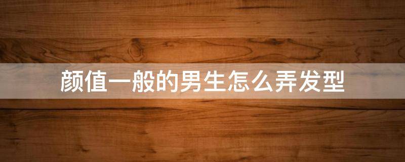 颜值一般的男生怎么弄发型（男生如何让发型更好看）