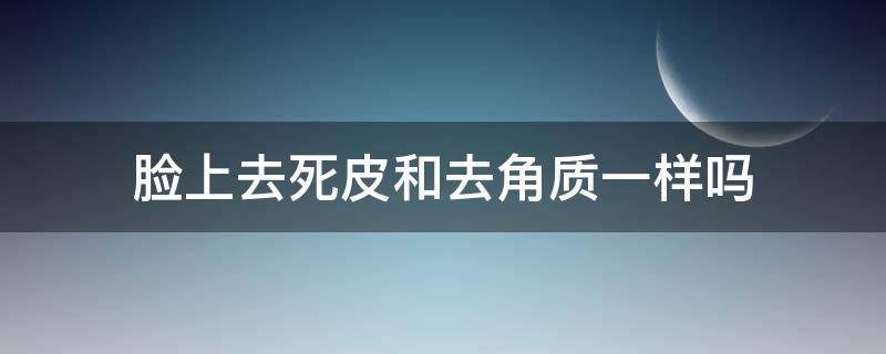 脸上去死皮和去角质一样吗（脸上需要去角质死皮嘛）