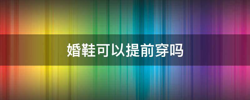 婚鞋可以提前穿吗（婚鞋能提前穿吗）