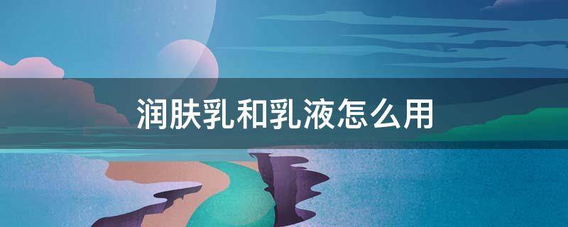 润肤乳和乳液怎么用 润肤水和润肤乳怎么用