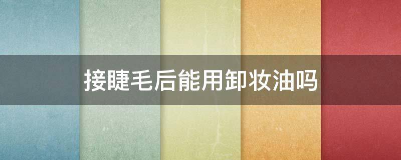 接睫毛后能用卸妆油吗（接完假睫毛可以用卸妆油吗）