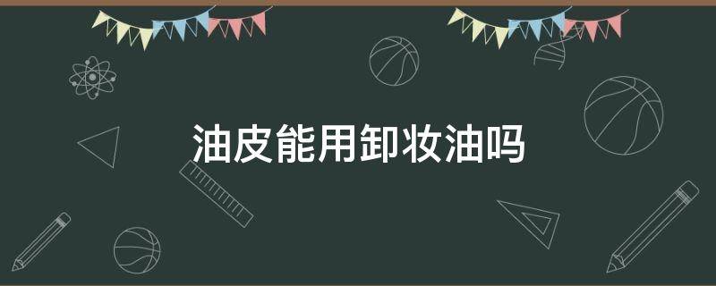 油皮能用卸妆油吗 油皮能用卸妆膏吗