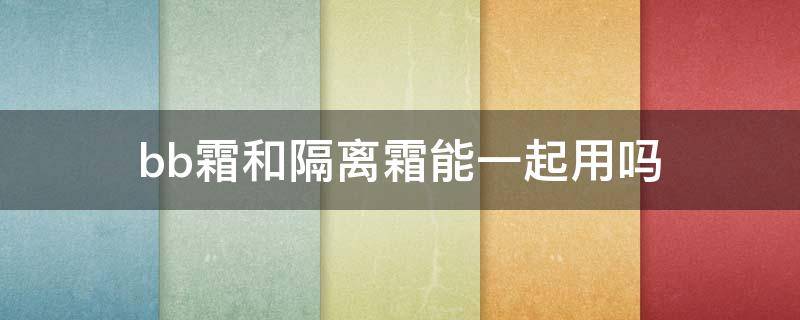 bb霜和隔离霜能一起用吗（bb霜和隔离霜同时用可以吗）