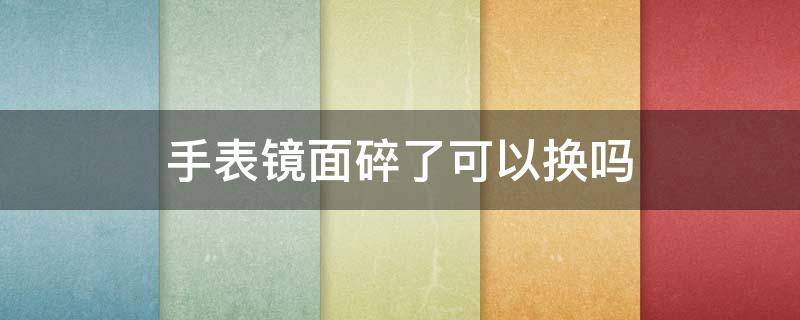 手表镜面碎了可以换吗 手表镜子碎了,能换吗?