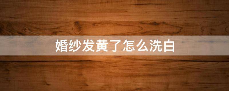 婚纱发黄了怎么洗白（婚纱发黄怎么处理）