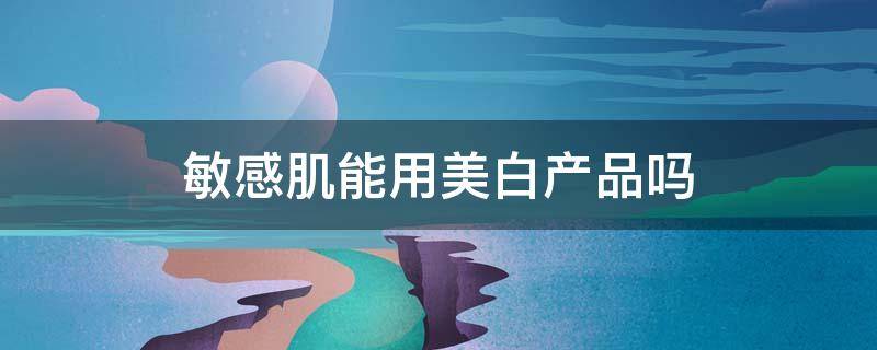 敏感肌能用美白产品吗（敏感肌用美白护肤品怎么样）
