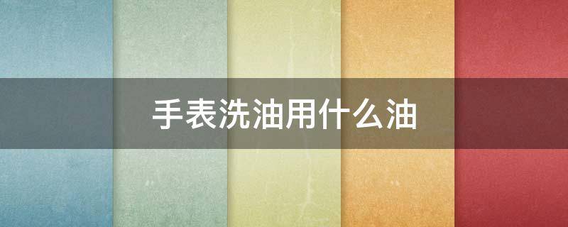 手表洗油用什么油 手表洗油用的是什么油