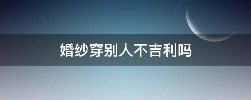 婚纱穿别人不吉利吗（为什么不能穿别人的婚纱）