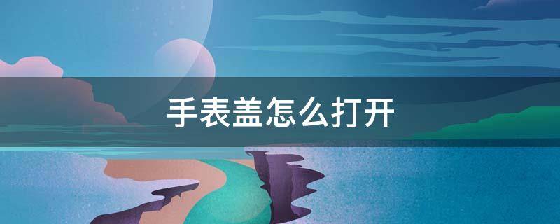 手表盖怎么打开（手表盖怎么打开后盖方向）