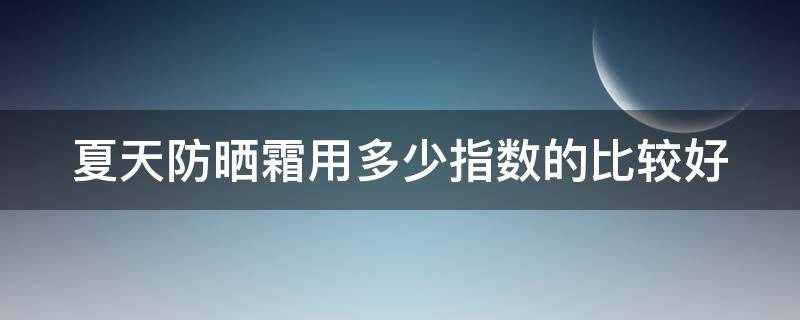 夏天防晒霜用多少指数的比较好 夏天防晒霜用多少指数的比较好知乎
